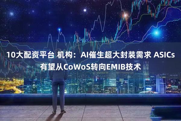 10大配资平台 机构：AI催生超大封装需求 ASICs有望从CoWoS转向EMIB技术